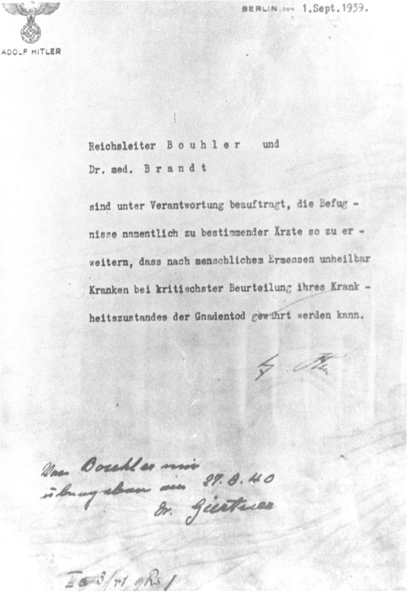 Copy of an original letter signed by Adolf Hitler authorizing the T4 (Euthanasia) program.

The text of the letter states that "Reichsleiter [Philipp] Bouhler and Dr. med. [Karl] Brandt are charged with responsibility to broaden the authority of certain doctors to the extent that [persons] suffering from illnesses judged to be incurable may, after a humane, most careful assessment of their condition, be granted a mercy death. [signed] Adolf Hitler."