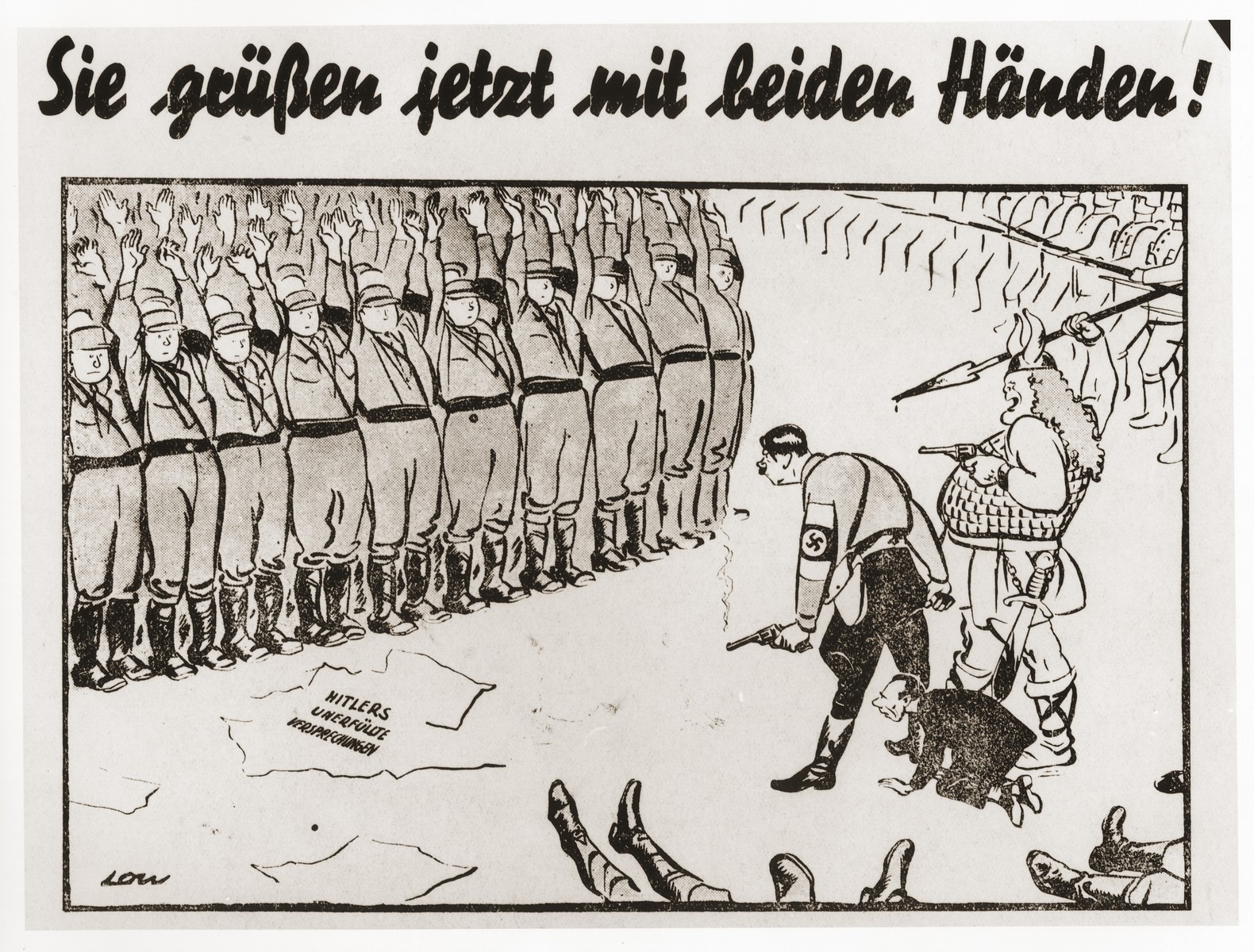 An anti-Nazi cartoon that criticizes opportunistic German supporters of  Adolf Hitler.  

Brownshirted men stand with their hands up before a menacing, gun-toting Hitler.  Next to him stands Hermann Goering depicted as an armed viking, while a cowering Joseph Goebbels peers out from between the legs of Hitler.  Helmeted soldiers march in from the right, and the booted feet of slain men lie in the foreground.  The German caption reads: "They greet now with both hands!"  At the feet of the frightened men lay scattered papers marked, "Hitler's overblown promises."  The cartoon is signed in the lower left-hand corner by "Low.".