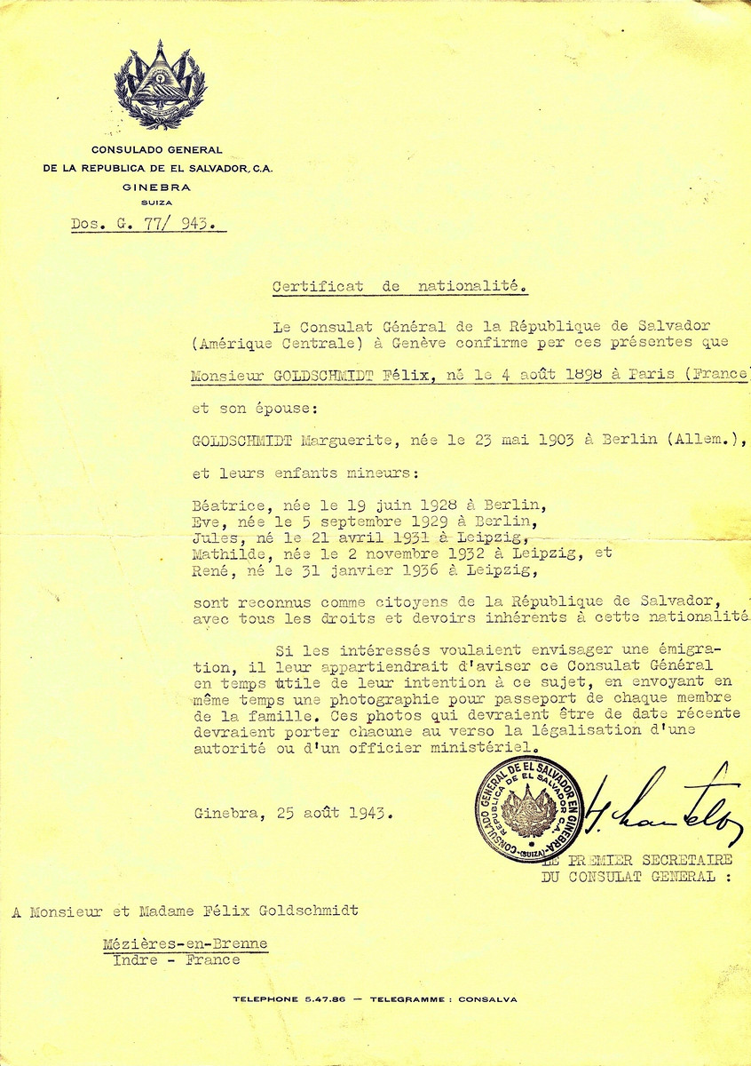 Unauthorized Salvadoran citizenship certificate issued to Felix Goldschmidt (b. August 4, 1898 in Paris) and Marguerite Goldschmidt (b. May 23, 1903 in Berlin), and their children Beatrice (b. June 19, 1928), Eve (b. September 5, 1929), Jules (b. April 21, 1931), Mathilde (b. November 2, 1932) and Rene (b. January 31, 1936) by George Mandel-Mantello, First Secretary of the Salvadoran Consulate in Switzerland and sen to their residence in Mezieres-en-Brenne.

The certificate was probably requested by the Felix's brother of Felix, Robert Goldschmidt who was living with his family in Montreux (Canton de Vaux - Suisse).  When the certificate was sent, the youngest children Jules, Rene and Mathilde had already left for Switzerland.  Felix jumped from a deportation train and survived the war in hiding.  His mother came to Switzerland with the oldest children.  After the war Felix headed the Chateau de la Borie children's home.  The family did receive the certificate and kept their copy until they donated it to the Salvadoran government in 2008.
