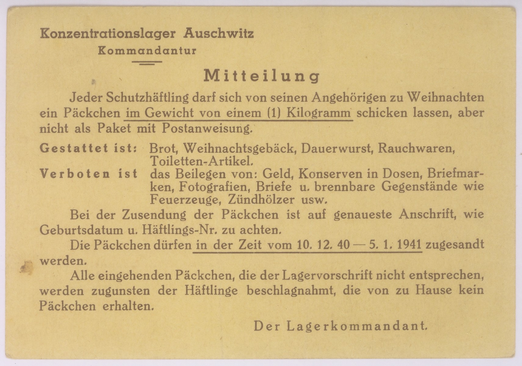 Message side of a postcard sent by Polish prisoner in Auschwitz, Kasimir Rozycki, to his wife, Stephania, in Warsaw.

The printed messages from the camp commandant informs the recipient that each prisoner may receive a 1kg Christmas package containing bread, Christmas baked goods, hard sausage, tobacco products, and toilet articles.  The package may not contain currency or coin, preserves in cans, stamps, photographs, letters or cigarette lighters and matches.  If a package is not correctly addressed, the contents will confiscated and "used for the benefit of those prisoners who receive no packages from home."