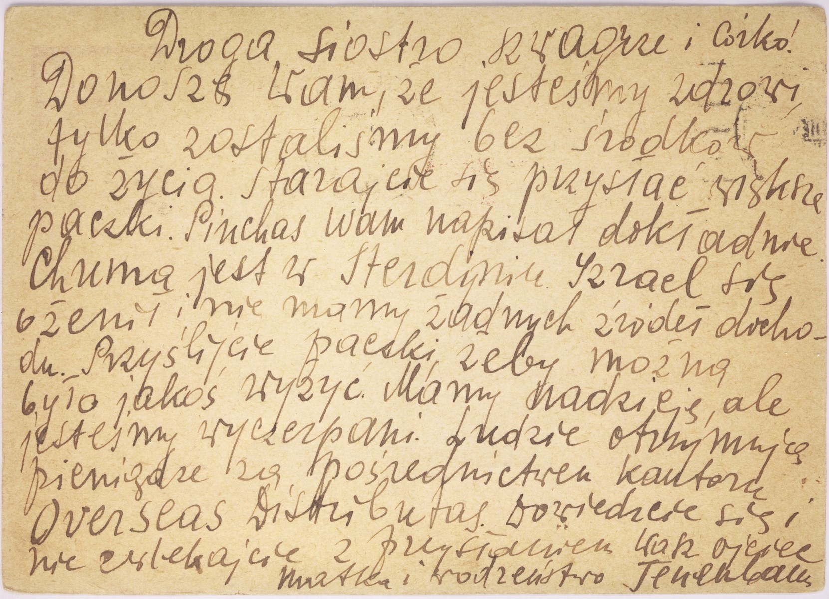 A postcard sent by Jonas and Anka Leah Tenenbaum in the Warsaw ghetto to Anka's sister and daughter in Chicago. 

The Polish text reads: "To my dear sister, brother-in-law and daughter.  We are healthy but we have no means of support.  Please send bigger food parcels.  Nechama is in Sterdyn, Srulik got married, and we have no income. Please send food for us to survive.  We still have hope, but we are exhausted.  Other people receive money through Overseas Distributors.  Find out about it.  Don't wait to send food.  With love, your father, mother and siblings Tenenbaum."