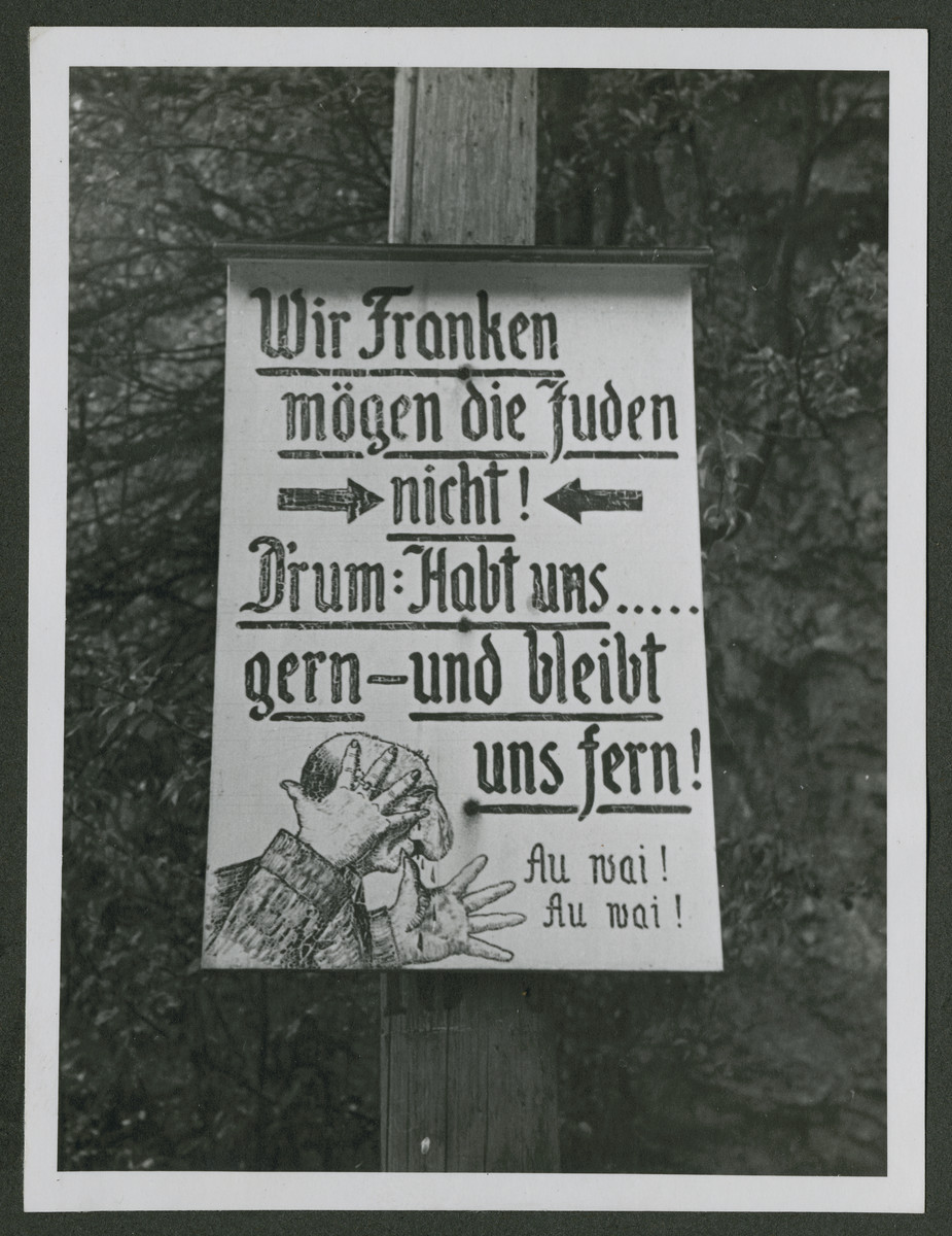 One photograph from an album of antisemitic signs in Germany.

The sign (in German) read, "Wir Franken moegen die Juden nicht! D'rum: Habt uns ...gern--und bleibt uns fern! Au vai! Au vai!"  [We Franks do not like Jews!  Therefore, you're welcome to stay far away from us!]
