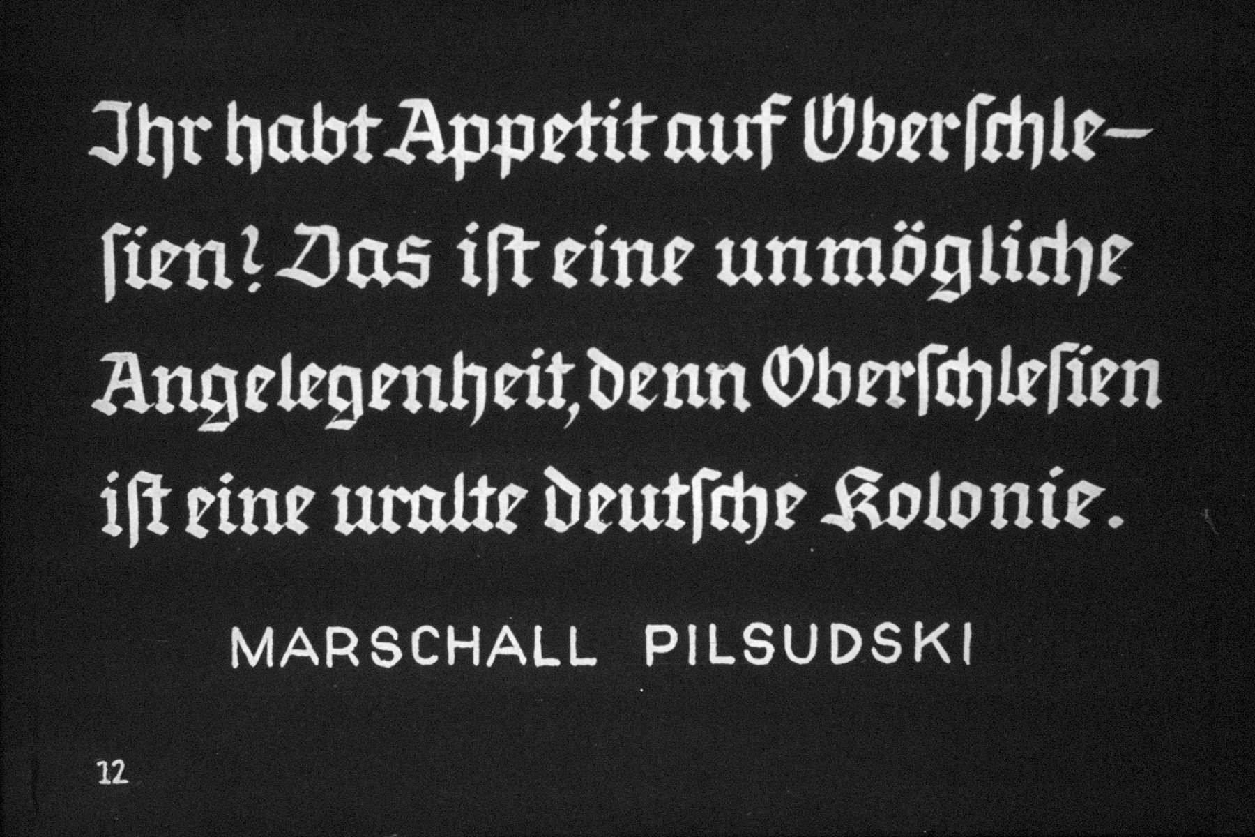 13th Nazi propaganda slide from Hitler Youth educational material titled "Border Land Upper Silesia."

Ihr habt Appetit auf Oberschlesien? Das ist eine unmögliche Angelegenheit, denn Oberschlesien ist eine uralte deutsche kolonie. 
Marschall Pilsudski
//
You have an appetite for Upper Silesia? This is an impossible matter, for Upper Silesia is a very old German colony. 
Marschall Pilsudski