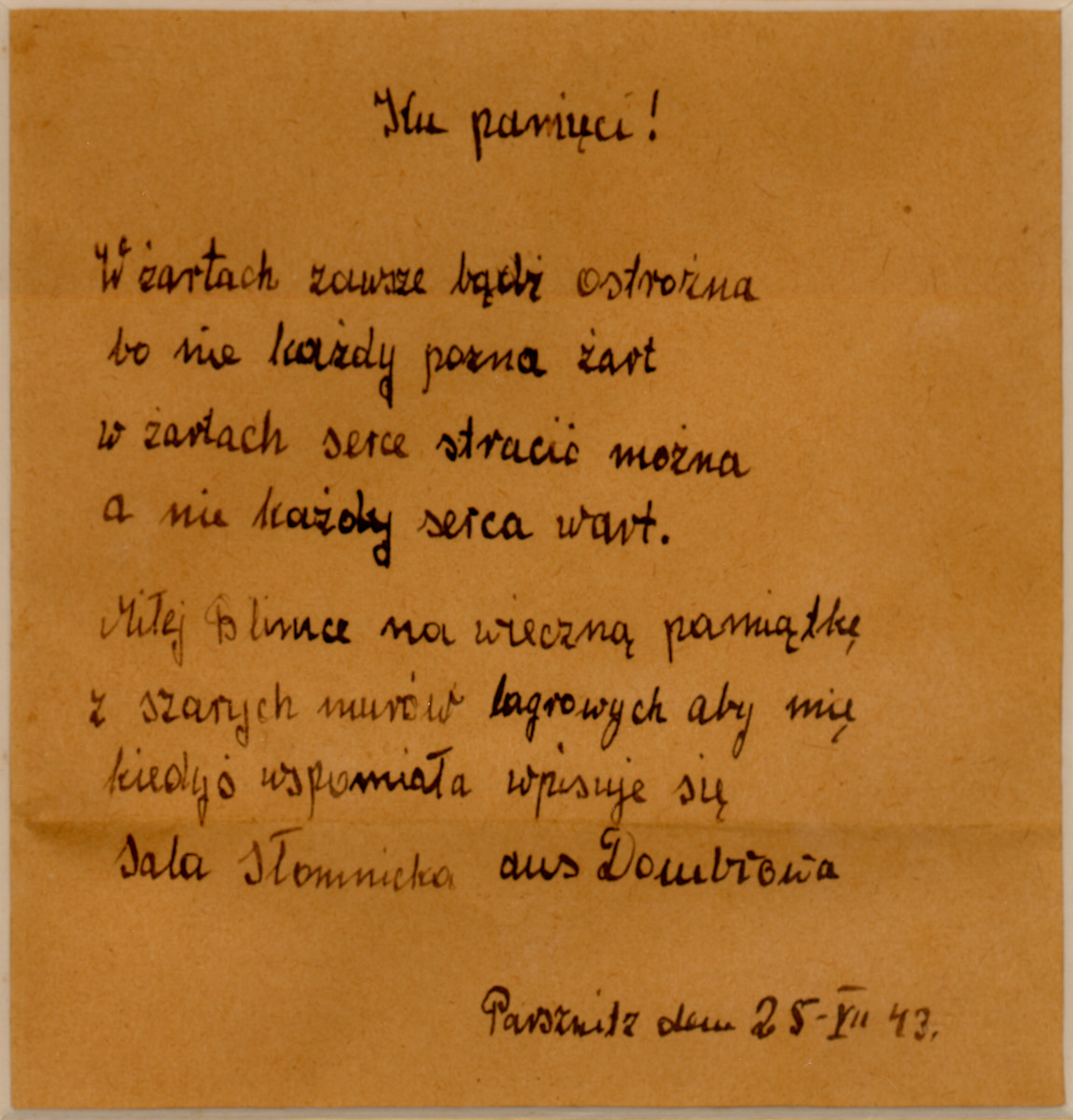 A poem written in Polish in the Parschnitz work camp, by Sala Slomnicki.

The English translation reads, "To Remember / With a joke always be careful / Because not everyone will recognize a joke / In a joke you could lose your heart / Dear Blemka, forever to remember / From the dark walls from the camp / That you sometimes remember me / I'm writing in / Sala Slomnicki / from Dombrowa / 25-VII-43 / Parznitz"