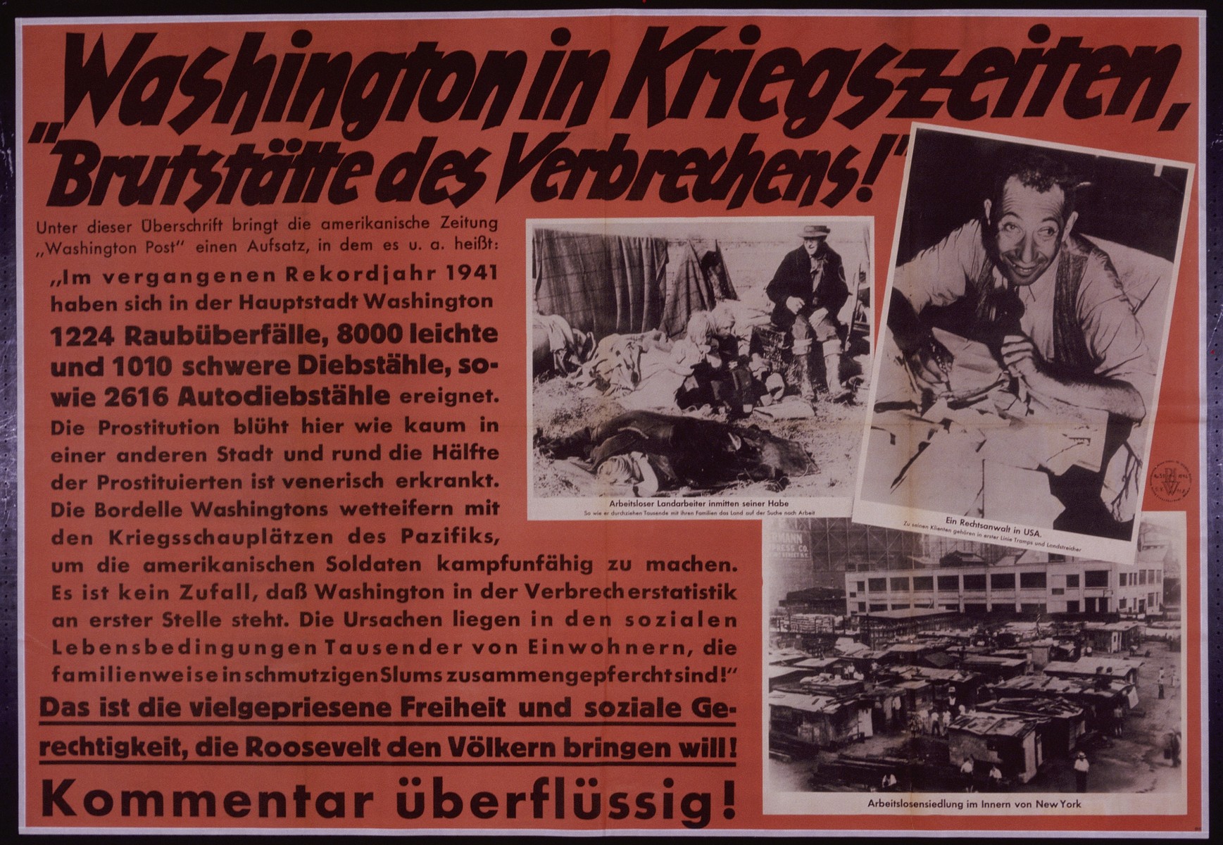Nazi propaganda poster entitled "Washington in Kriegzeiten," issued by the "Parole der Woche," a wall newspaper (Wandzeitung) published by the National Socialist Party propaganda office in Munich.

 "Hotbed of Crime": Washington in War Time!
Under this headline the American newspaper, the "Washington Post" published an essay in which they state, among other things, the following:
"In the past record year 1941 the capitol city of Washington has had 1224 cases of rape, 8000 minor and 1010 major cases of theft and 2616 cases of car theft. Prostitution flourishes here unlike in almost any other city and roughly half of the prostitutes suffer from venereal diseases. The brothels of Washington vie with the war scenes of the Pacific in incapacitating American Soldiers.  It is no coincidence that Washington ranks first in statistics on crime.  The reason lies with the social living conditions of thousands of residents, who as families are forced to be crowded into filthy slums!"
This is the much praised freedom and social equality that Roosevelt wants to bring to the people!
Any Commentary would be Redundant!
