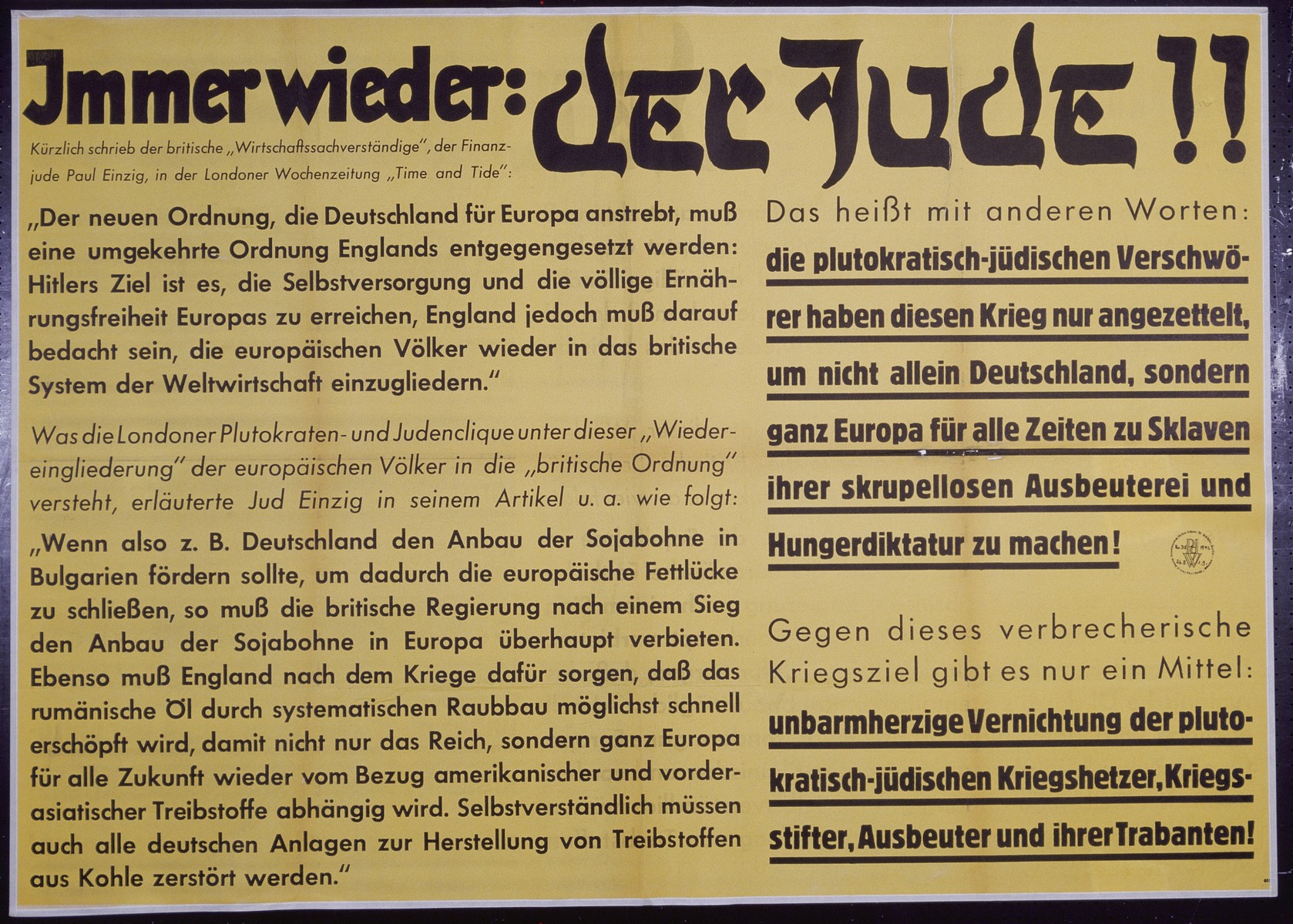 Nazi propaganda poster entitled, "Immer wieder: Der Jude," issued by the "Parole der Woche," a wall newspaper (Wandzeitung) published by the National Socialist Party propaganda office in Munich.

The translation reads:
Time and Again:  The Jew!!
Recently, the British economic expert, the financier Jew Paul Einzig, wrote in the Weekly London Newspaper, "Time and Tide":

"The new order, to which Germany's Europe aspires, must be a reverse order of England's:  Hitler's purpose is this, to achieve self-sufficiency and complete freedom of balance in Europe, therefore England must be prudent when reintegrating the European peoples into the British system of world economy."

What is understood by the London based Plutocracy and Jewish clique under this "Resettlement" of European peoples under the "British Order" is explained by the Jew Einzig in his article as follows:
"If, for example Germany should assist the cultivation of soybeans in Bulgaria, in order to thereby close a wide breach, so must the British government generally forbid,  after a victory, the cultivation of soybeans in Europe.   Similarly, after the war, England must worry about such things as Romanian oil quickly running out as a result of systematic depletion, for this reason not only the Empire, but rather all of Europe for the entire future will be once again dependent on American and Asian fuel.  Understandably, all German equipment for manufacturing fuel out of coal must be destroyed."

In other words this means:  The plutocratic-Jewish conspirators have instigated this war in order that not only Germany, but rather all of Europe become slaves for all time and are unscrupulously exploited.

Against these criminal reasons for war there is only one instrument:
Merciless Annihilation of the plutocratic-Jewish war agitator, creator, exploiter and their cooperatives!