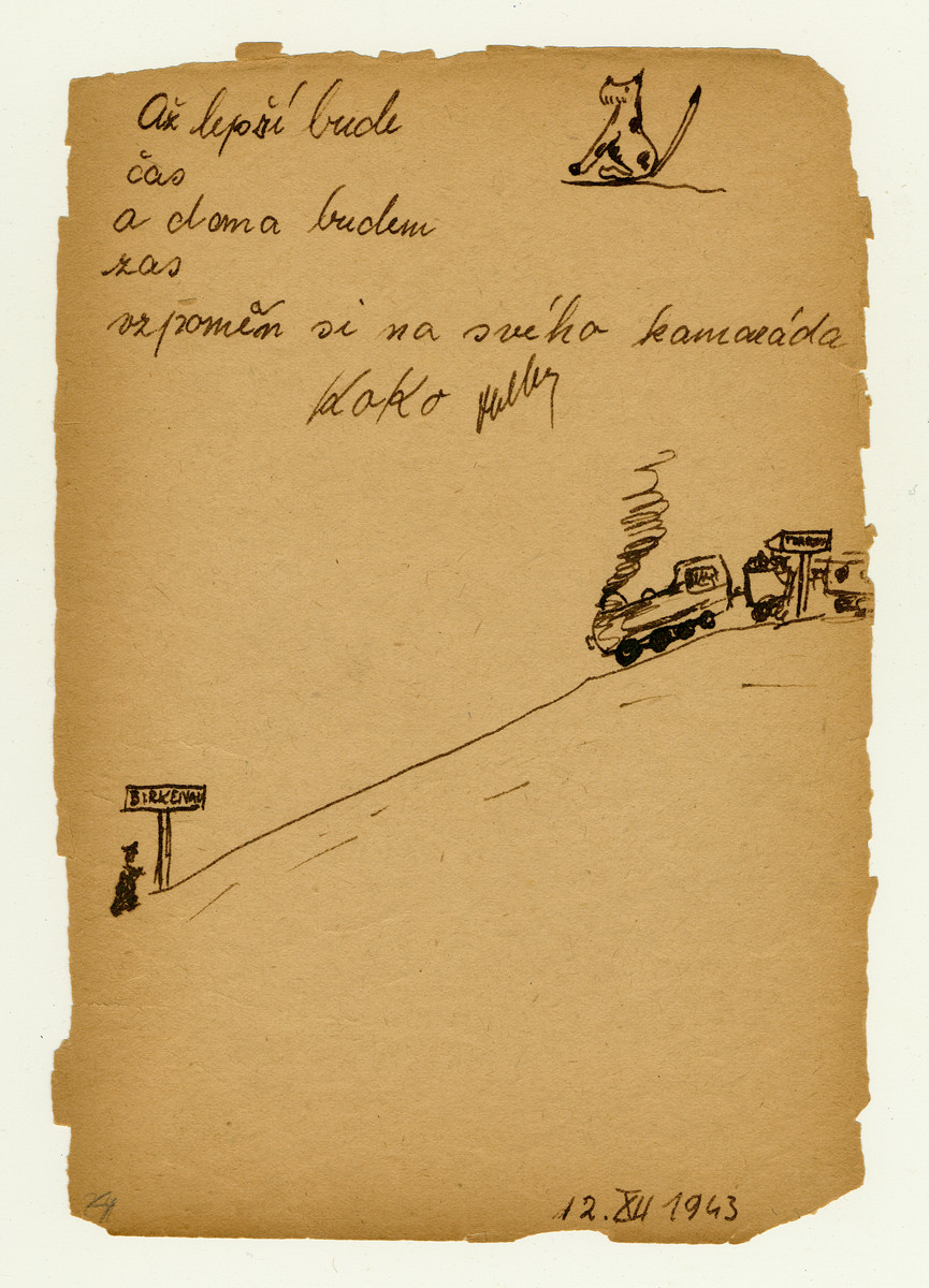 Page from a children's memory book written in Terezin with a picture of a train headed from Terezin to Birkenau where a policeman is waiting to greet it.  The book was presented as a gift to Misa Grunbaum.

The text reads :"Until the time improves, and I will be home once again, remember me,  your friend Koko (Heller)".  Koko was deported to Auschwitz in October 1944 and murdered at the age of 13.