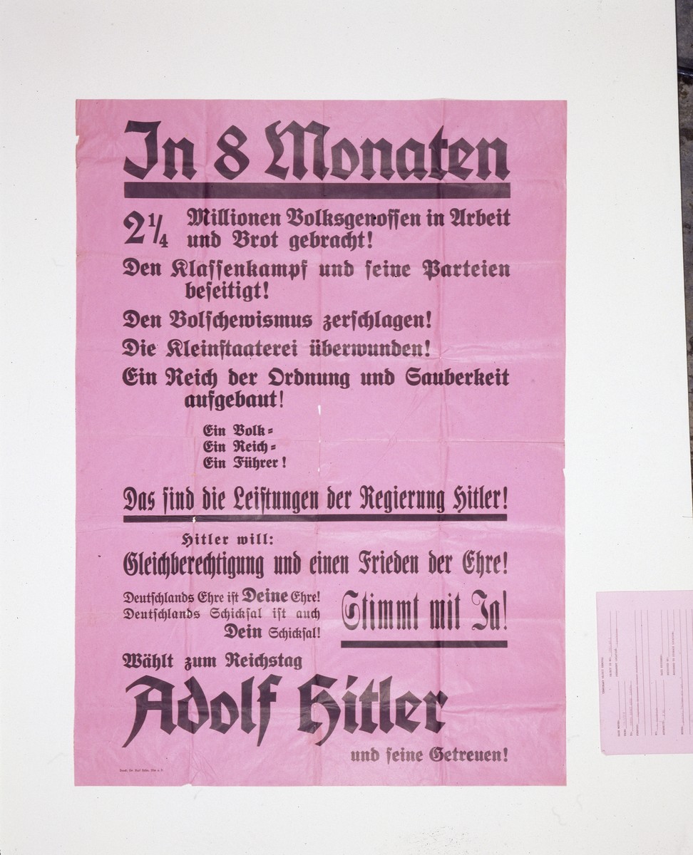 Election campaign poster listing reasons to vote for Hitler in the Reichstag elections in 1933. 

The poster reads: "In 8 months 2 1/4 million of your fellow countrymen were brought work and bread. The class struggle and its parties are eliminated. Bolshevism is smashed. Provincialism is vanquished. A Reich of order and cleanliness has begun. One people. One Reich. One Leader. That is what is found under Hitler's rules. Hitler wants: Equality of rights and Peace and Honor. Germany's fate is also YOUR honor. Germany's fatre is also YOUR fate! Unanimous with YES! Vote for the Reichstag: Adolf Hitler and his Believers!"

Printed by Dr. Karl Hoehn in Ulm, Germany.