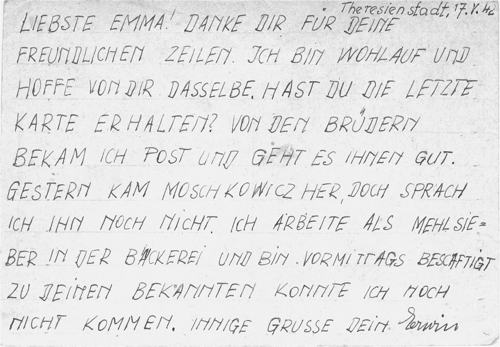 The back of a postcard sent from Erwin Leser, a German Jewish prisoner in Theresienstadt, to Emma Sandel.  

It reads: "Dearest Emma!  Many thanks for your friendly lines.  I am well and hope you are the same.  Did you receive the last postcard I sent?  I got a letter from the brothers and all is well with them.  Moschkowicz came here yesterday, but I have not spoken with him yet.  I am working as a flour sifter in the bakery and occupied in the mornings with this.  I have not been able to see your acquaintances.  Yours, Gerwin."