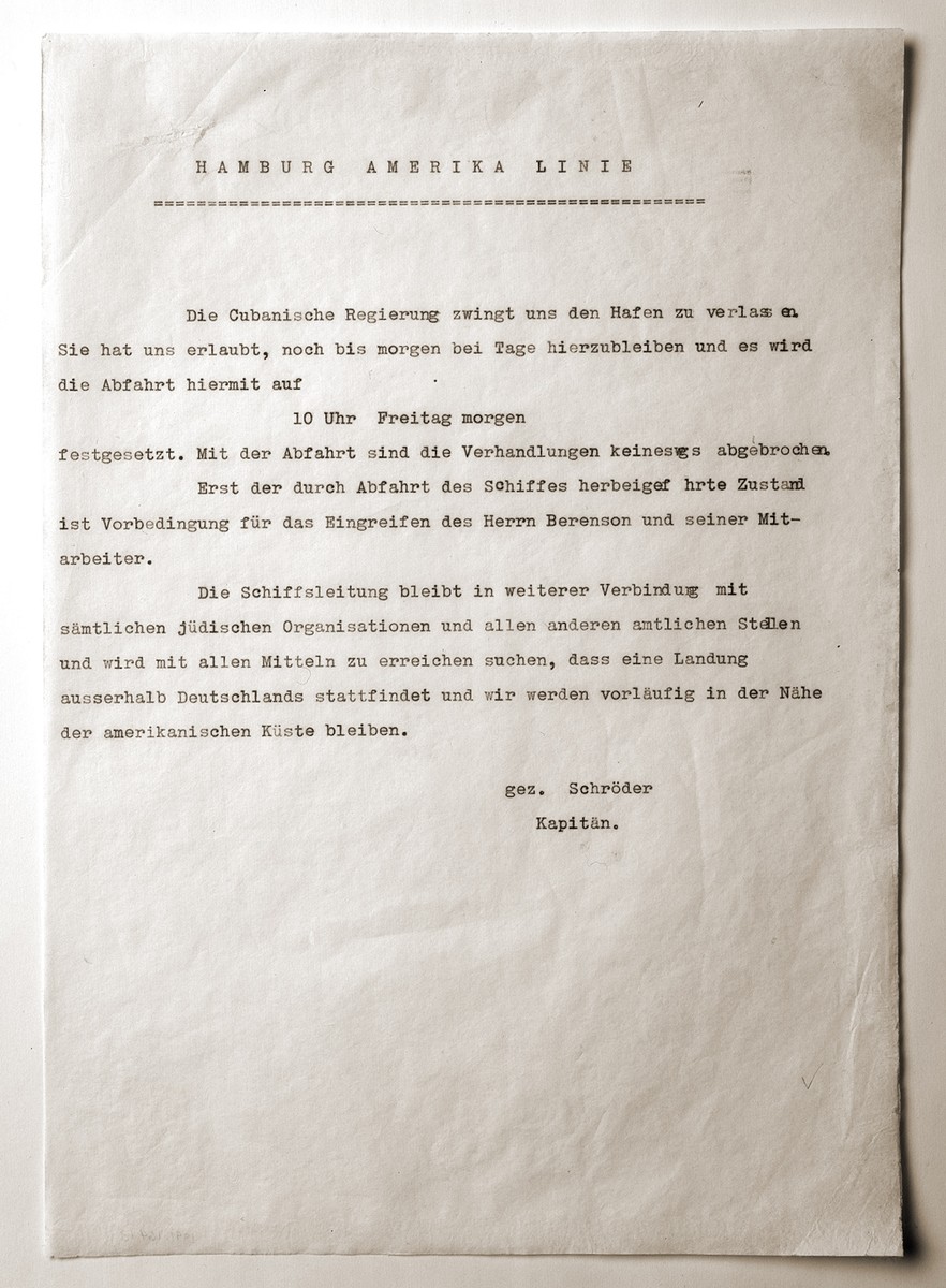 Announcement issued by Captain Gustav Schroeder to the passengers of the MS St. Louis informing them of the Cuban government's decision to force the ship to leave Havana.

The German text reads:  "The Cuban government is forcing us to leave the port.  They have permitted us to stay here until daybreak and the departure is set for 10:00 Friday morning.  The departure has not brought about any disruption in the negotiations.  Only the situation brought about by the departure of the ship is a precondition for the intervention of Mr. Berenson and his co-workers.  The ship administration will remain in further contact with all Jewish organizations and all other governmental offices, and will, with all available means, seek a remedy, so that a disembarkation outside Germany will occur, and we will stay for the time being near the American coast."